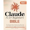 Claude AI for Beginners Bible: [5 in 1] The Ultimate Guide to Automate Your Work, Save Hours Every Week, and Use AI for Real-World Results
