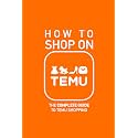 How to Shop on TEMU: The Complete Guide to Temu Shopping - Everything You Need to Know about Buying, Saving Money, Avoiding Pitfalls, and Staying Savvy Like a Pro