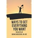 Ways To Get Everything You Want: The Keys Of Being Successful In Life: How To Get Anything You Want